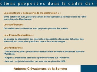 Les actions proposées dans le cadre des clubs Antenne Clévacances de la Somme Les éductours « découverte de ma destination » : Entre octobre et avril, plusieurs sorties sont organisées à la découverte de l’offre touristique du département. Les conférences : Des ateliers ou conférences sont proposés pendant les sorties. Le « Forum Destination » : Un espace de discussion sur Internet est accessible à tous pour échanger des informations, poser des questions, poursuivre les échanges... Les Formations : - Destination Qualité : prochaines sessions entre octobre et décembre 2008 sur l’Amiénois. - Anglais : prochaines sessions à partir d’octobre sur l’Amiénois. - Internet : projet de formation qui sera mis en place fin 2008. 