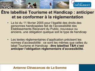 Être labellisé Tourisme et Handicap : anticiper et se conformer à la réglementation Antenne Clévacances de La Somme La loi du 11 février 2005 pour l’égalité des droits des personnes handicapées fait de l’accessibilité des Établissements Recevant du Public, nouveaux ou anciens, une obligation quelque soit le type de handicap Les textes réglementaires d’application précisent les normes d’accessibilité : ce sont les mêmes que celles du label Tourisme et Handicap :  être labellisé T&H c’est anticiper l’obligation règlementaire d’accessibilité . 