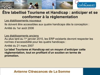 Antenne Clévacances de La Somme Être labellisé Tourisme et Handicap : anticiper et se conformer à la réglementation Les établissements nouveaux Ils doivent être accessibles aux quatre handicaps dès la conception : Arrêté du 1er août 2006 Les établissements anciens Au plus tard au 1 er  janvier 2015, les ERP existants devront respecter les normes d’accessibilité pour les quatre handicaps : Arrêté du 21 mars 2007   Le label Tourisme et Handicap est un moyen d’anticiper cette réglementation, tout en profitant d’un soutien en terme de promotion. 