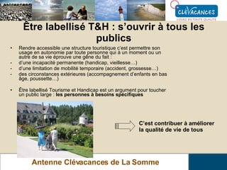 Être labellisé T&H : s’ouvrir à tous les publics Antenne Clévacances de La Somme Rendre accessible une structure touristique c’est permettre son usage en autonomie par toute personne qui à un moment ou un autre de sa vie éprouve une gêne du fait : d’une incapacité permanente (handicap, vieillesse…) d’une limitation de mobilité temporaire (accident, grossesse…) des circonstances extérieures (accompagnement d’enfants en bas âge, poussette…) Être labellisé Tourisme et Handicap est un argument pour toucher un public large :  les personnes à besoins spécifiques C’est contribuer à améliorer la qualité de vie de tous   