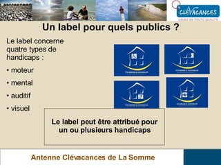 Un label pour quels publics ? Antenne Clévacances de La Somme Le label concerne quatre types de handicaps : moteur mental auditif visuel Le label peut être attribué pour un ou plusieurs handicaps 