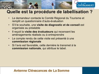 Quelle est la procédure de labellisation ? Antenne Clévacances de La Somme Le demandeur contacte le Comité Régional du Tourisme et remplit un questionnaire d’auto-évaluation S’il le souhaite, une  visite de diagnostic et de conseil  est organisée au préalable Il reçoit la  visite des évaluateurs  qui recensent les aménagements réalisés ou à entreprendre Le compte rendu de cette visite est présenté à une  commission régionale Si l’avis est favorable, cette dernière le transmet à la  commission nationale , qui attribue le label. 