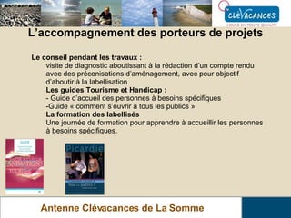 L’accompagnement des porteurs de projets Antenne Clévacances de La Somme Le conseil pendant les travaux : visite de diagnostic aboutissant à la rédaction d’un compte rendu avec des préconisations d’aménagement, avec pour objectif d’aboutir à la labellisation Les guides Tourisme et Handicap : - Guide d’accueil des personnes à besoins spécifiques Guide « comment s’ouvrir à tous les publics » La formation des labellisés Une journée de formation pour apprendre à accueillir les personnes à besoins spécifiques. 