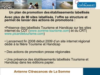 Antenne Clévacances de La Somme Un plan de promotion des établissements labellisés Avec plus de 80 sites labellisés, l’offre se structure et permet de lancer des actions de promotions :   Présence des labellisés Tourisme et Handicap sur les sites internet du CDT ( www.somme-tourisme.com ) et du CRT( www.picardietourisme.com ) Lancement fin 2008 début 2009 d’un site internet régional dédié à la filière Tourisme et Handicap Des actions de promotion presse régionales Une présence des établissements labellisés Tourisme et Handicap dans les éditions papier. 