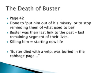    Page 42
   Done to „put him out of his misery‟ or to stop
    reminding them of what used to be?
   Buster was their last link to the past – last
    remaining segment of their lives.
   Killing him = starting new life

   “Buster died with a yelp, was buried in the
    cabbage page…”
 