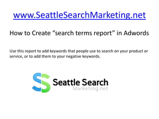 www.SeattleSearchMarketing.net How to Create “search terms report” in Adwords Use this report to add keywords that people use to search on your product or service, or to add them to your negative keywords. 