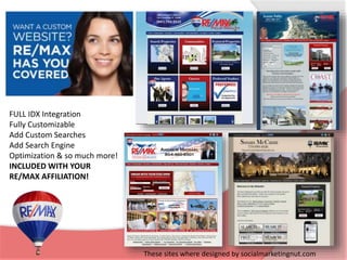 FULL IDX Integration 
Fully Customizable 
Add Custom Searches 
Add Search Engine 
Optimization & so much more! 
INCLUDED WITH YOUR 
RE/MAX AFFILIATION! 
These sites where designed by socialmarketingnut.com 
 