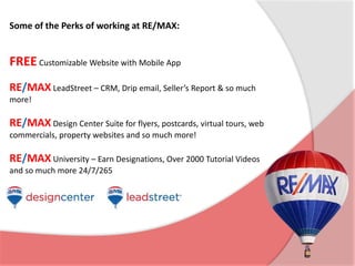 Some of the Perks of working at RE/MAX: 
FREE Customizable Website with Mobile App 
RE/MAX LeadStreet – CRM, Drip email, Seller’s Report & so much 
more! 
RE/MAX Design Center Suite for flyers, postcards, virtual tours, web 
commercials, property websites and so much more! 
RE/MAX University – Earn Designations, Over 2000 Tutorial Videos 
and so much more 24/7/265 
 