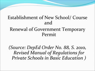 Establishment of New School/ Course
                 and
 Renewal of Government Temporary
               Permit

(Source: DepEd Order No. 88, S. 2010,
   Revised Manual of Regulations for
  Private Schools in Basic Education )
 