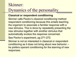 Skinner:
Dynamics of the personality
Classical or respondent conditioning
Skinner calls Pavlov’s classical conditioning method
respondent conditioning because this entails teaching
the organism to associate a familiar response with a
new stimulus. This is done by repeatedly presenting the
new stimulus together with another stimulus that
automatically evokes the response concerned.
See Pavlov’s experiment, pg 271-272.
Skinner is not so interested in classical or respondent
conditioning as it does not bring about new behavior –
he prefers operant conditioning for the learning of new
responses.
 