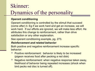 Skinner:
Dynamics of the personality
Operant conditioning
Operant conditioning is controlled by the stimuli that succeed
(come after) it. Eg if we work hard and get an increase, we will
work hard. If our efforts are ignored, we will make less effort. He
attributes this change to reinforcement, rather than drive
satisfaction or any other explanation.
See operant conditioning example, pg. 273.
Reinforcement and related behavior:
Both positive and negative reinforcement increase specific
behavior:
 Positive reinforcement: behavior is likely to be increased
(pigeon receives food after pecking a red disk)
 Negative reinforcement: when negative response taken away,
likelihood of behavior being repeated increases (shock when
bird pecks red disc is turned off).
 