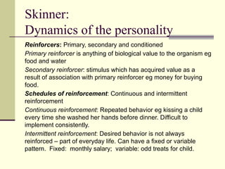 Skinner:
Dynamics of the personality
Reinforcers: Primary, secondary and conditioned
Primary reinforcer is anything of biological value to the organism eg
food and water
Secondary reinforcer: stimulus which has acquired value as a
result of association with primary reinforcer eg money for buying
food.
Schedules of reinforcement: Continuous and intermittent
reinforcement
Continuous reinforcement: Repeated behavior eg kissing a child
every time she washed her hands before dinner. Difficult to
implement consistently.
Intermittent reinforcement: Desired behavior is not always
reinforced – part of everyday life. Can have a fixed or variable
pattern. Fixed: monthly salary; variable: odd treats for child.
 