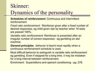 Skinner:
Dynamics of the personality
Schedules of reinforcement: Continuous and intermittent
reinforcement
Fixed ratio reinforcement: Reinforcer given after a fixed number of
desired responses: eg child given star by teacher when 10 tests
are passed 100%.
Variable ratio reinforcement: Reinforcer is presented after an
irregular number of correct responses: eg gambling on slot
machine.
General principles: behavior is learnt most rapidly when a
continuous reinforcement schedule is used.
Most difficult behavior to extinguish is variable ratio reinforcement
eg gambling. Even if stopped for a long time, it may be mistaken
for a long interval between reinforcement.
Enrichment: Superstitions and operant conditioning - pg. 278.
 