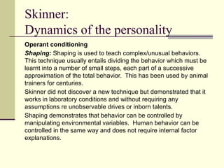 Skinner:
Dynamics of the personality
Operant conditioning
Shaping: Shaping is used to teach complex/unusual behaviors.
This technique usually entails dividing the behavior which must be
learnt into a number of small steps, each part of a successive
approximation of the total behavior. This has been used by animal
trainers for centuries.
Skinner did not discover a new technique but demonstrated that it
works in laboratory conditions and without requiring any
assumptions re unobservable drives or inborn talents.
Shaping demonstrates that behavior can be controlled by
manipulating environmental variables. Human behavior can be
controlled in the same way and does not require internal factor
explanations.
 