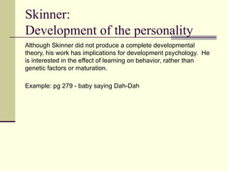 Skinner:
Development of the personality
Although Skinner did not produce a complete developmental
theory, his work has implications for development psychology. He
is interested in the effect of learning on behavior, rather than
genetic factors or maturation.
Example: pg 279 - baby saying Dah-Dah
 