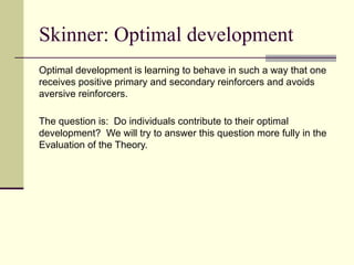 Skinner: Optimal development
Optimal development is learning to behave in such a way that one
receives positive primary and secondary reinforcers and avoids
aversive reinforcers.
The question is: Do individuals contribute to their optimal
development? We will try to answer this question more fully in the
Evaluation of the Theory.
 