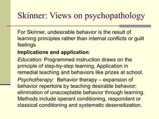 Skinner: Views on psychopathology
For Skinner, undesirable behavior is the result of
learning principles rather than internal conflicts or guilt
feelings.
Implications and application:
Education: Programmed instruction draws on the
principle of step-by-step learning. Application in
remedial teaching and behaviors like prizes at school.
Psychotherapy: Behavior therapy – expansion of
behavior repertoire by teaching desirable behavior;
elimination of unacceptable behavior through learning.
Methods include operant conditioning, respondent or
classical conditioning and systematic desensitization.
 