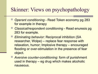 Skinner: Views on psychopathology
 Operant conditioning - Read Token economy pg 283
for example in therapy
 Classical/respondent conditioning - Read enuresis pg
283 for example.
 Eliminating behavior: Reciprocal inhibition (SA
researcher, Wolpe) – replace fear response with
relaxation, humor; Implosive therapy – encouraged
flooding or over-stimulation in the presence of fear
object.
 Aversive counter-conditioning: form of punishment
used in therapy – eg drug which makes alcoholic
nauseous.
 