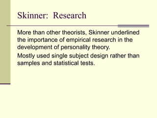 Skinner: Research
More than other theorists, Skinner underlined
the importance of empirical research in the
development of personality theory.
Mostly used single subject design rather than
samples and statistical tests.
 