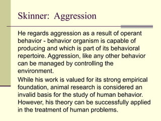 Skinner: Aggression
He regards aggression as a result of operant
behavior - behavior organism is capable of
producing and which is part of its behavioral
repertoire. Aggression, like any other behavior
can be managed by controlling the
environment.
While his work is valued for its strong empirical
foundation, animal research is considered an
invalid basis for the study of human behavior.
However, his theory can be successfully applied
in the treatment of human problems.
 