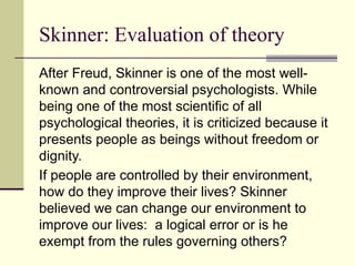 Skinner: Evaluation of theory
After Freud, Skinner is one of the most well-
known and controversial psychologists. While
being one of the most scientific of all
psychological theories, it is criticized because it
presents people as beings without freedom or
dignity.
If people are controlled by their environment,
how do they improve their lives? Skinner
believed we can change our environment to
improve our lives: a logical error or is he
exempt from the rules governing others?
 