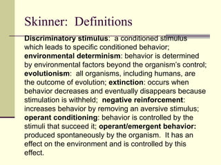 Skinner: Definitions
Discriminatory stimulus: a conditioned stimulus
which leads to specific conditioned behavior;
environmental determinism: behavior is determined
by environmental factors beyond the organism’s control;
evolutionism: all organisms, including humans, are
the outcome of evolution; extinction: occurs when
behavior decreases and eventually disappears because
stimulation is withheld; negative reinforcement:
increases behavior by removing an aversive stimulus;
operant conditioning: behavior is controlled by the
stimuli that succeed it; operant/emergent behavior:
produced spontaneously by the organism. It has an
effect on the environment and is controlled by this
effect.
 