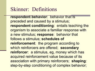 Skinner: Definitions
respondent behavior: behavior that is
preceded and caused by a stimulus;
respondent conditioning: entails teaching the
organism to associate a familiar response with
a new stimulus; response: behavior that
follows a stimulus; schedules of
reinforcement: the program according to
which reinforcers are offered; secondary
reinforcer: a stimulus, eg, money which has
acquired reinforcement value because of its
association with primary reinforcers; shaping:
step-by-step conditioning of complex behavior;
 