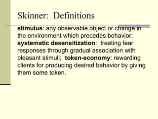 Skinner: Definitions
stimulus: any observable object or change in
the environment which precedes behavior;
systematic desensitization: treating fear
responses through gradual association with
pleasant stimuli; token-economy: rewarding
clients for producing desired behavior by giving
them some token.
 