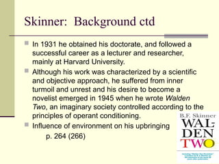 Skinner: Background ctd
 In 1931 he obtained his doctorate, and followed a
successful career as a lecturer and researcher,
mainly at Harvard University.
 Although his work was characterized by a scientific
and objective approach, he suffered from inner
turmoil and unrest and his desire to become a
novelist emerged in 1945 when he wrote Walden
Two, an imaginary society controlled according to the
principles of operant conditioning.
 Influence of environment on his upbringing
p. 264 (266)
 