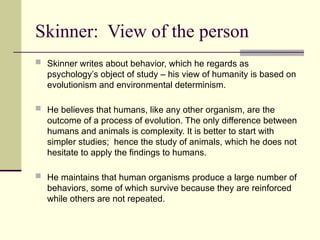 Skinner: View of the person
 Skinner writes about behavior, which he regards as
psychology’s object of study – his view of humanity is based on
evolutionism and environmental determinism.
 He believes that humans, like any other organism, are the
outcome of a process of evolution. The only difference between
humans and animals is complexity. It is better to start with
simpler studies; hence the study of animals, which he does not
hesitate to apply the findings to humans.
 He maintains that human organisms produce a large number of
behaviors, some of which survive because they are reinforced
while others are not repeated.
 