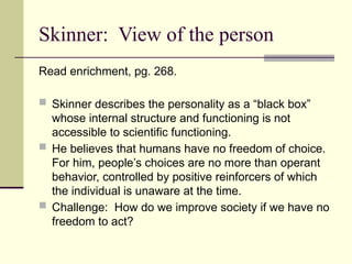 Skinner: View of the person
Read enrichment, pg. 268.
 Skinner describes the personality as a “black box”
whose internal structure and functioning is not
accessible to scientific functioning.
 He believes that humans have no freedom of choice.
For him, people’s choices are no more than operant
behavior, controlled by positive reinforcers of which
the individual is unaware at the time.
 Challenge: How do we improve society if we have no
freedom to act?
 
