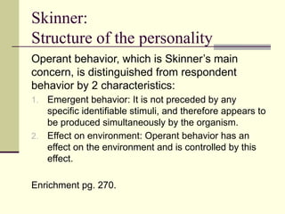 Skinner:
Structure of the personality
Operant behavior, which is Skinner’s main
concern, is distinguished from respondent
behavior by 2 characteristics:
1. Emergent behavior: It is not preceded by any
specific identifiable stimuli, and therefore appears to
be produced simultaneously by the organism.
2. Effect on environment: Operant behavior has an
effect on the environment and is controlled by this
effect.
Enrichment pg. 270.
 