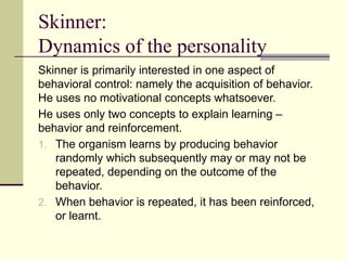 Skinner:
Dynamics of the personality
Skinner is primarily interested in one aspect of
behavioral control: namely the acquisition of behavior.
He uses no motivational concepts whatsoever.
He uses only two concepts to explain learning –
behavior and reinforcement.
1. The organism learns by producing behavior
randomly which subsequently may or may not be
repeated, depending on the outcome of the
behavior.
2. When behavior is repeated, it has been reinforced,
or learnt.
 