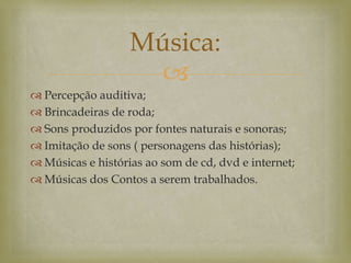 
 Percepção auditiva;
 Brincadeiras de roda;
 Sons produzidos por fontes naturais e sonoras;
 Imitação de sons ( personagens das histórias);
 Músicas e histórias ao som de cd, dvd e internet;
 Músicas dos Contos a serem trabalhados.
Música:
 