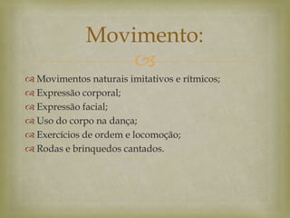 
 Movimentos naturais imitativos e rítmicos;
 Expressão corporal;
 Expressão facial;
 Uso do corpo na dança;
 Exercícios de ordem e locomoção;
 Rodas e brinquedos cantados.
Movimento:
 
