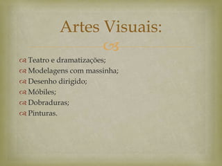 
 Teatro e dramatizações;
 Modelagens com massinha;
 Desenho dirigido;
 Móbiles;
 Dobraduras;
 Pinturas.
Artes Visuais:
 