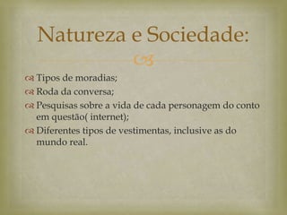 
 Tipos de moradias;
 Roda da conversa;
 Pesquisas sobre a vida de cada personagem do conto
em questão( internet);
 Diferentes tipos de vestimentas, inclusive as do
mundo real.
Natureza e Sociedade:
 
