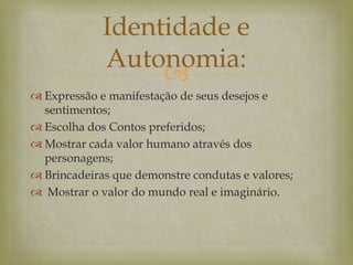 
 Expressão e manifestação de seus desejos e
sentimentos;
 Escolha dos Contos preferidos;
 Mostrar cada valor humano através dos
personagens;
 Brincadeiras que demonstre condutas e valores;
 Mostrar o valor do mundo real e imaginário.
Identidade e
Autonomia:
 