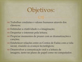 
 Trabalhar condutas e valores humanos através dos
clássicos;
 Estimular a criatividade e a imaginação;
 Despertar o interesse pela leitura;
 Propiciar momentos de prazer com as dramatizações e
canções;
 Estabelecer relações entre os Contos de Fadas com a vida
social, visando os avanços tecnológicos;
 Desenvolver a comunicação oral e a leitura de
imagens, tanto no plano de papel como no computador.
Objetivos:
 