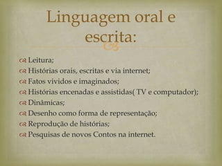 
 Leitura;
 Histórias orais, escritas e via internet;
 Fatos vividos e imaginados;
 Histórias encenadas e assistidas( TV e computador);
 Dinâmicas;
 Desenho como forma de representação;
 Reprodução de histórias;
 Pesquisas de novos Contos na internet.
Linguagem oral e
escrita:
 