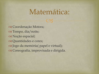 
 Coordenação Motora;
 Tempo, dia/noite;
 Noção espacial;
 Quantidades e cores;
 Jogo da memória( papel e virtual);
 Coreografia, improvisada e dirigida.
Matemática:
 