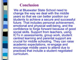 Conclusion We at Bluewater State School need to change the way we deal with the middle years so that we can better position our students to achieve a secure and successful future. That includes personal achievement, emotional and physical well-being, and the confidence to forge forward because of good social skills. Support from teachers, using ICTs in assessments, group work, student centred learning and parental support are crucial for middle schooling. They can raise academic expectations, re-engage and encourage middle years to attend due to practices that include a student negotiated curriculum.  