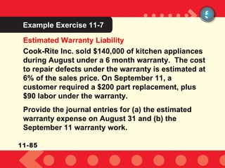 Example Exercise 10-2 Estimated Warranty Liability 5 Example Exercise 11-7 Cook-Rite Inc. sold $140,000 of kitchen appliances during August under a 6 month warranty.  The cost to repair defects under the warranty is estimated at 6% of the sales price. On September 11, a customer required a $200 part replacement, plus $90 labor under the warranty. Provide the journal entries for (a) the estimated warranty expense on August 31 and (b) the September 11 warranty work. 11-85 