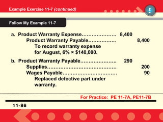 Example Exercise 11-7  (continued) 5 a.  Product Warranty Expense………………… 8,400 Product Warranty Payable…………….. 8,400 To record warranty expense  for August, 6%  ×  $140,000. b.  Product Warranty Payable…………………. 290 Supplies…………………………………… 200 Wages Payable…………………………… 90 Replaced defective part under warranty. 11-86 For Practice:  PE 11-7A, PE11-7B Follow My Example 11-7 