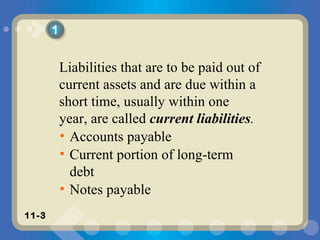 Liabilities that are to be paid out of current assets and are due within a short time, usually within one year, are called  current liabilities . Accounts payable Current portion of long-term debt Notes payable 1 