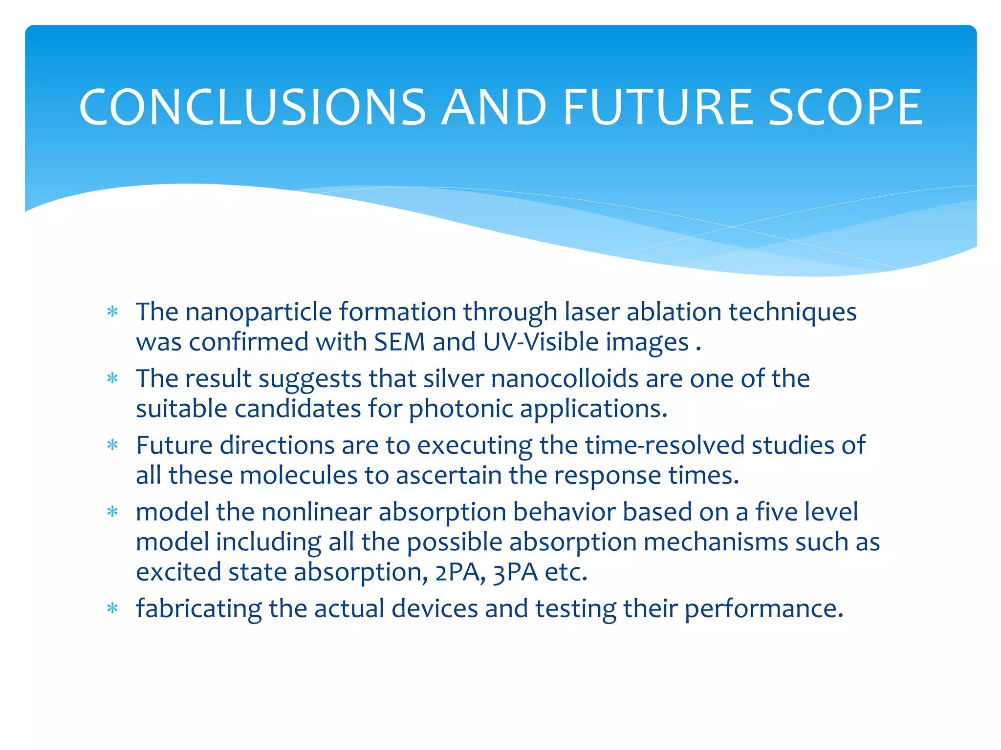 CONCLUSIONS AND FUTURE SCOPE 
 The nanoparticle formation through laser ablation techniques 
was confirmed with SEM and UV-Visible images . 
 The result suggests that silver nanocolloids are one of the 
suitable candidates for photonic applications. 
 Future directions are to executing the time-resolved studies of 
all these molecules to ascertain the response times. 
 model the nonlinear absorption behavior based on a five level 
model including all the possible absorption mechanisms such as 
excited state absorption, 2PA, 3PA etc. 
 fabricating the actual devices and testing their performance. 
