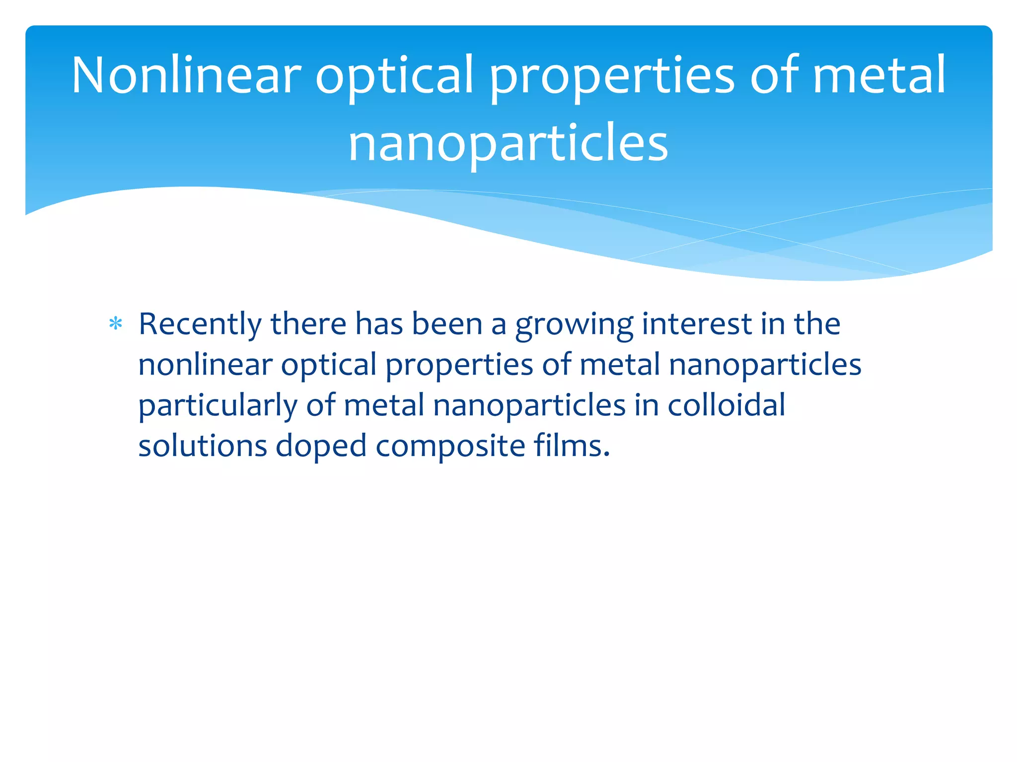 Nonlinear optical properties of metal 
nanoparticles 
 Recently there has been a growing interest in the 
nonlinear optical properties of metal nanoparticles 
particularly of metal nanoparticles in colloidal 
solutions doped composite films. 
 