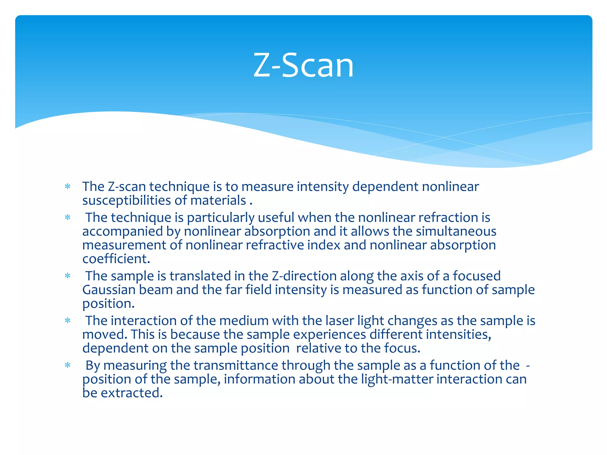 Z-Scan 
 The Z-scan technique is to measure intensity dependent nonlinear 
susceptibilities of materials . 
 The technique is particularly useful when the nonlinear refraction is 
accompanied by nonlinear absorption and it allows the simultaneous 
measurement of nonlinear refractive index and nonlinear absorption 
coefficient. 
 The sample is translated in the Z-direction along the axis of a focused 
Gaussian beam and the far field intensity is measured as function of sample 
position. 
 The interaction of the medium with the laser light changes as the sample is 
moved. This is because the sample experiences different intensities, 
dependent on the sample position relative to the focus. 
 By measuring the transmittance through the sample as a function of the - 
position of the sample, information about the light-matter interaction can 
be extracted. 
 