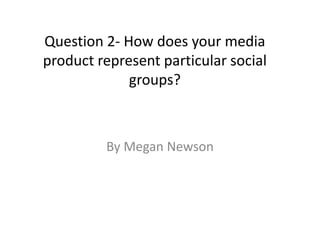 Question 2- How does your media
product represent particular social
groups?
By Megan Newson
 