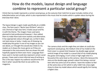 How do the models, layout design and language
combine to represent a particular social group?
I think that my model represents a certain social group, as the costume that I told him to wear includes clothes of an
indie/alternative sort of style, which is also represented in the music that he creates which is spoken about during the
interview that I done.
The layout design is again made specifically at a middle
class, The font used is “Berlin Sans FB Demi” which is
not a formal or high class font, it looks casual and fits
in with the theme. The images I have used were
planned to look professional however I then edited
them to make them look more realistic and alternative.
It has appropriate colours through out, so that it does
not look messy or tacky. I made use of showing my
model play the guitar in one of my images as you can
see above, as I thought this would also relate to my
readers as it shows the music genre so if they are
interested in the instruments that are shown this will
hopefully appeal to them even more. Language that I
have used in my text could also represent certain social
groups, I have used a more informal way of writing as
this is the way I expect my audience would write and
that it what I would like them to see within my
magazine.
The camera shots and the angle they are taken at could also
represent social group, the medium shot of my model on the
front cover is a posed shot however my double page spread
central image of my model is a casual shot of my model playing
the guitar and singing, it isn't a low or high angle shot it is
focused at the same level as the camera, I done this because the
story on the double page spread is about him being a normal
teen who has came out of no-where. I want the readers to feel
at the same class as him which is why I didn't do a low angle
show to show my model above which would signify him having
a higher class
 
